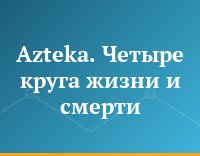 Azteka. Четыре круга жизни и смерти