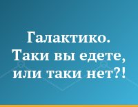 Галактико. Таки вы едете, или таки нет?!