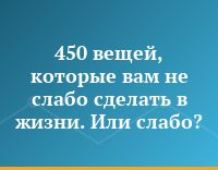 450 вещей, которые вам не слабо сделать в жизни. Или слабо?